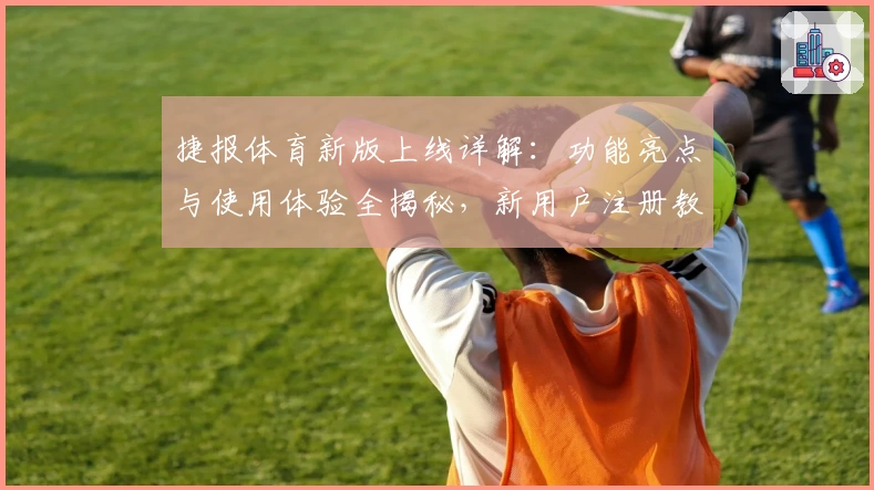捷报体育新版上线详解：功能亮点与使用体验全揭秘，新用户注册教程一文读懂
