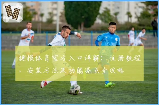 捷报体育官方入口详解：注册教程、安装方法及功能亮点全攻略