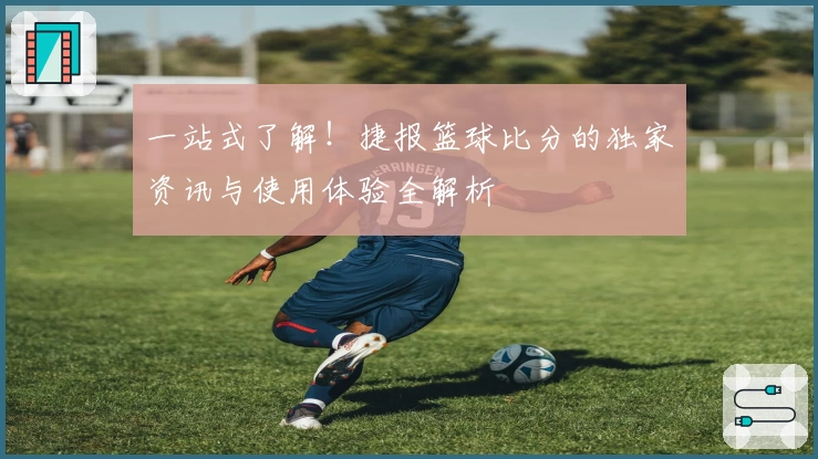 一站式了解！捷报篮球比分的独家资讯与使用体验全解析