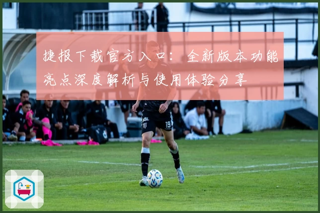 捷报下载官方入口：全新版本功能亮点深度解析与使用体验分享