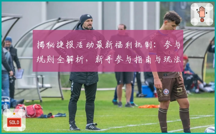 揭秘捷报活动最新福利机制：参与规则全解析，新手参与指南与玩法亮点大公开
